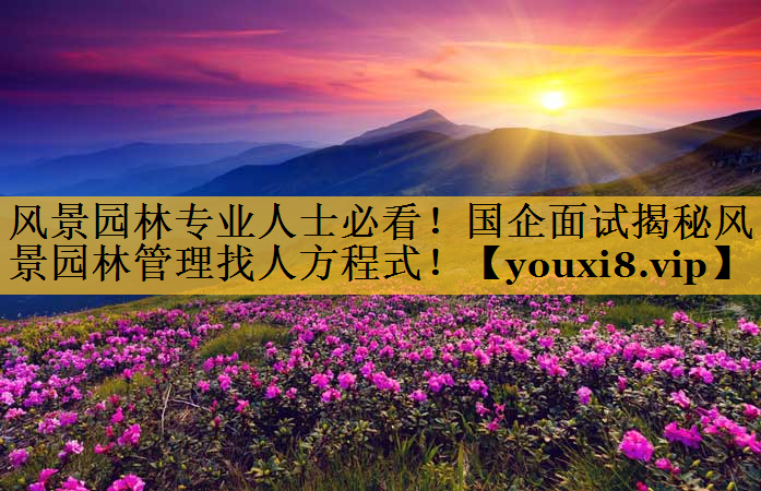 风景园林专业人士必看！国企面试揭秘风景园林管理找人方程式！